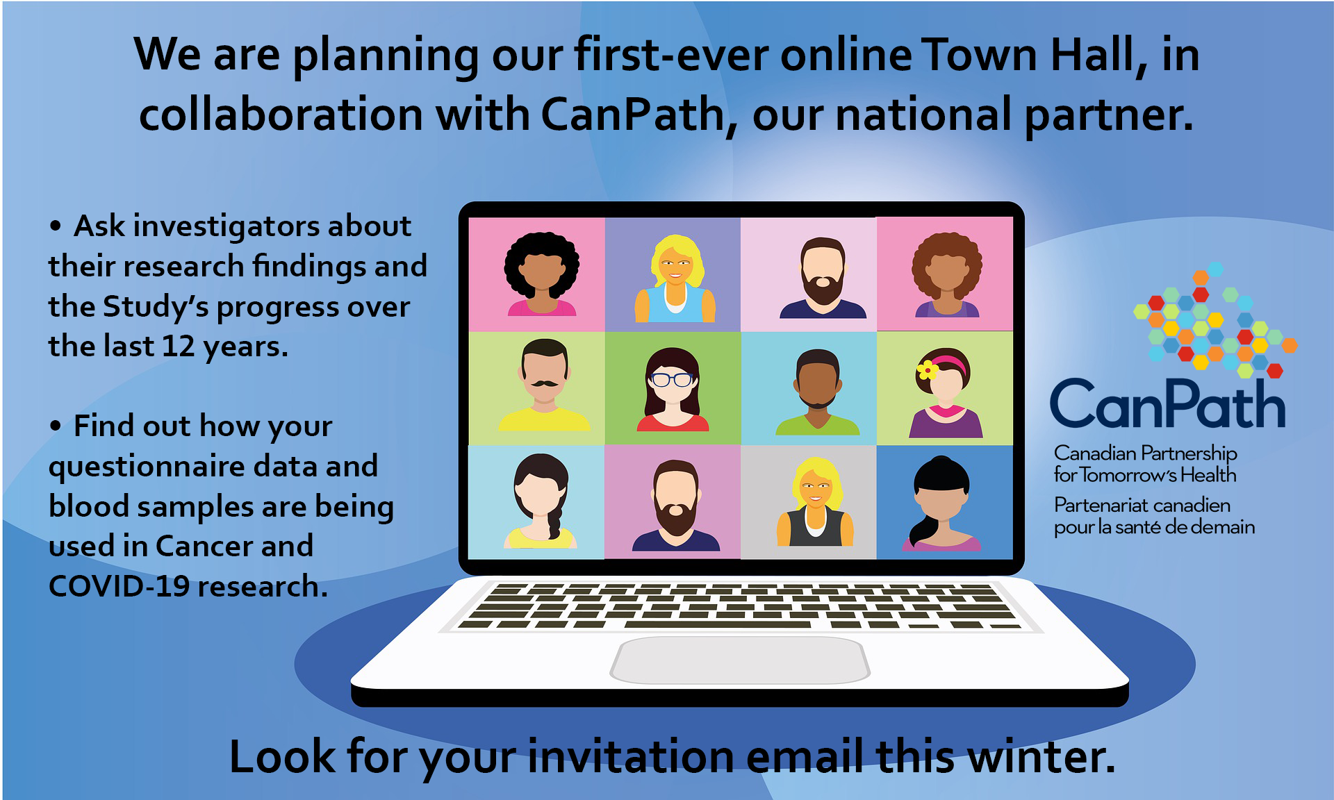 We are planning our first-ever online Town Hall, in collaboration with CanPath, our national partner. Ask investigators about their research findings and the Study’s progress over the last 12 years. Find out how your questionnaire data and blood samples are being used in Cancer and COVID-19 research. Look for your invitation email this winter.