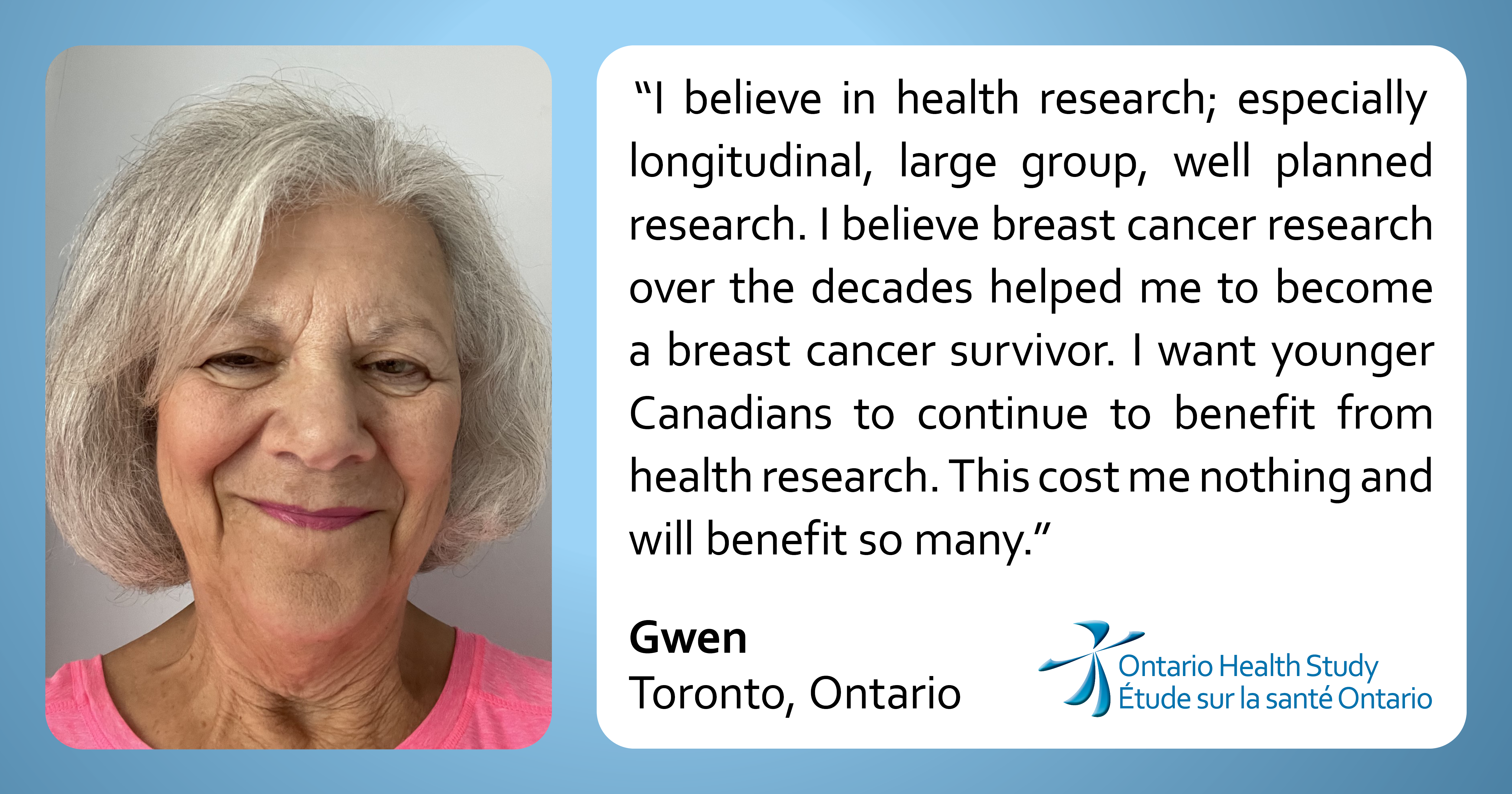 “I believe in health research; especially longitudinal, large group, well planned research.  I believe breast cancer research over the decades helped me to become a breast cancer survivor. I want younger Canadians to continue to benefit from health research. This cost me nothing and will benefit so many.”