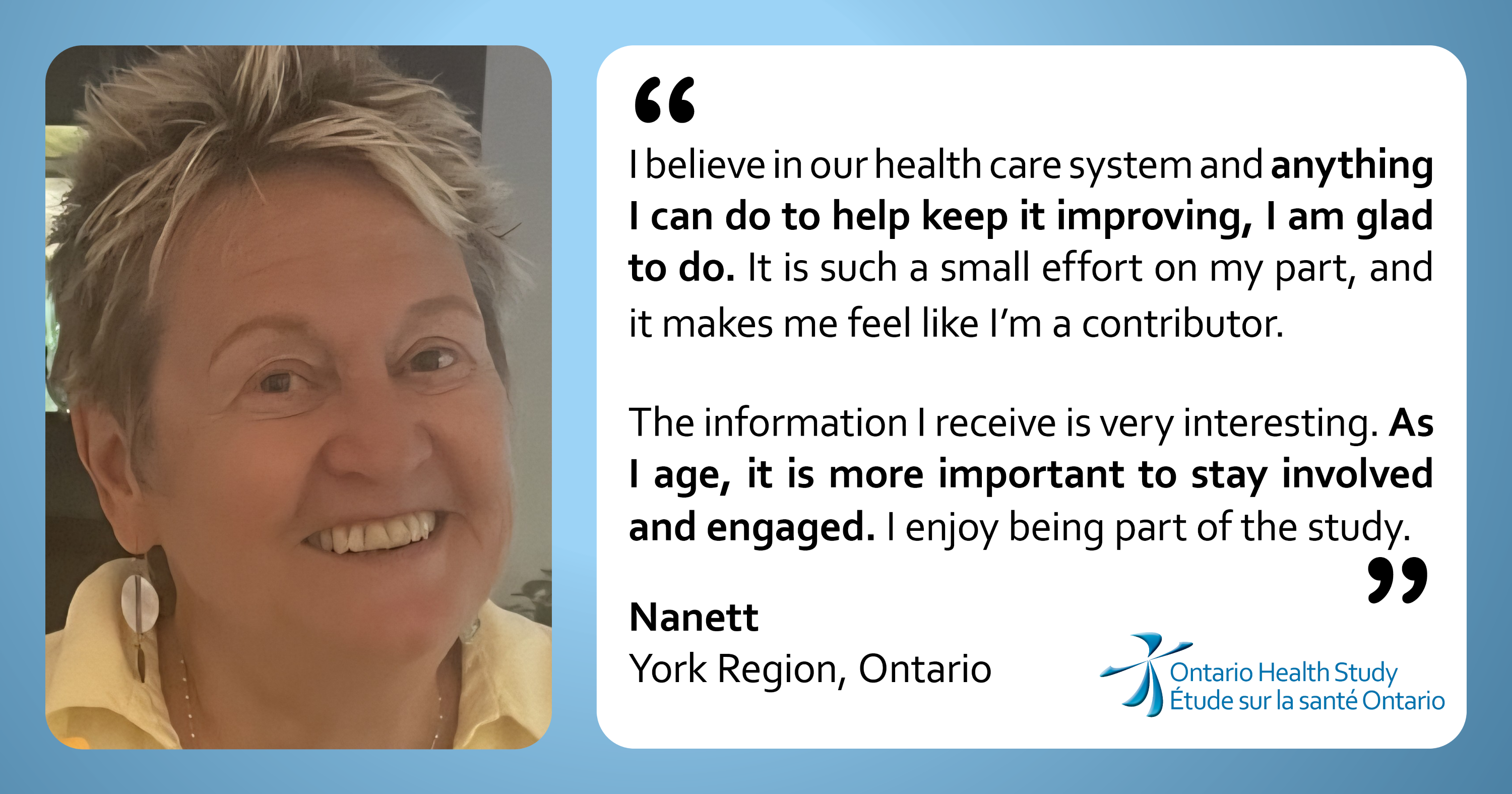 “I believe in our health care system and anything I can do to help keep it improving, I am glad to do. It is such a small effort on my part, and it makes me feel like I'm a contributor. The information I receive is very interesting. As I age, it is more important to stay involved and engaged. I enjoy being part of the study.” Nanett from York Region, Ontario