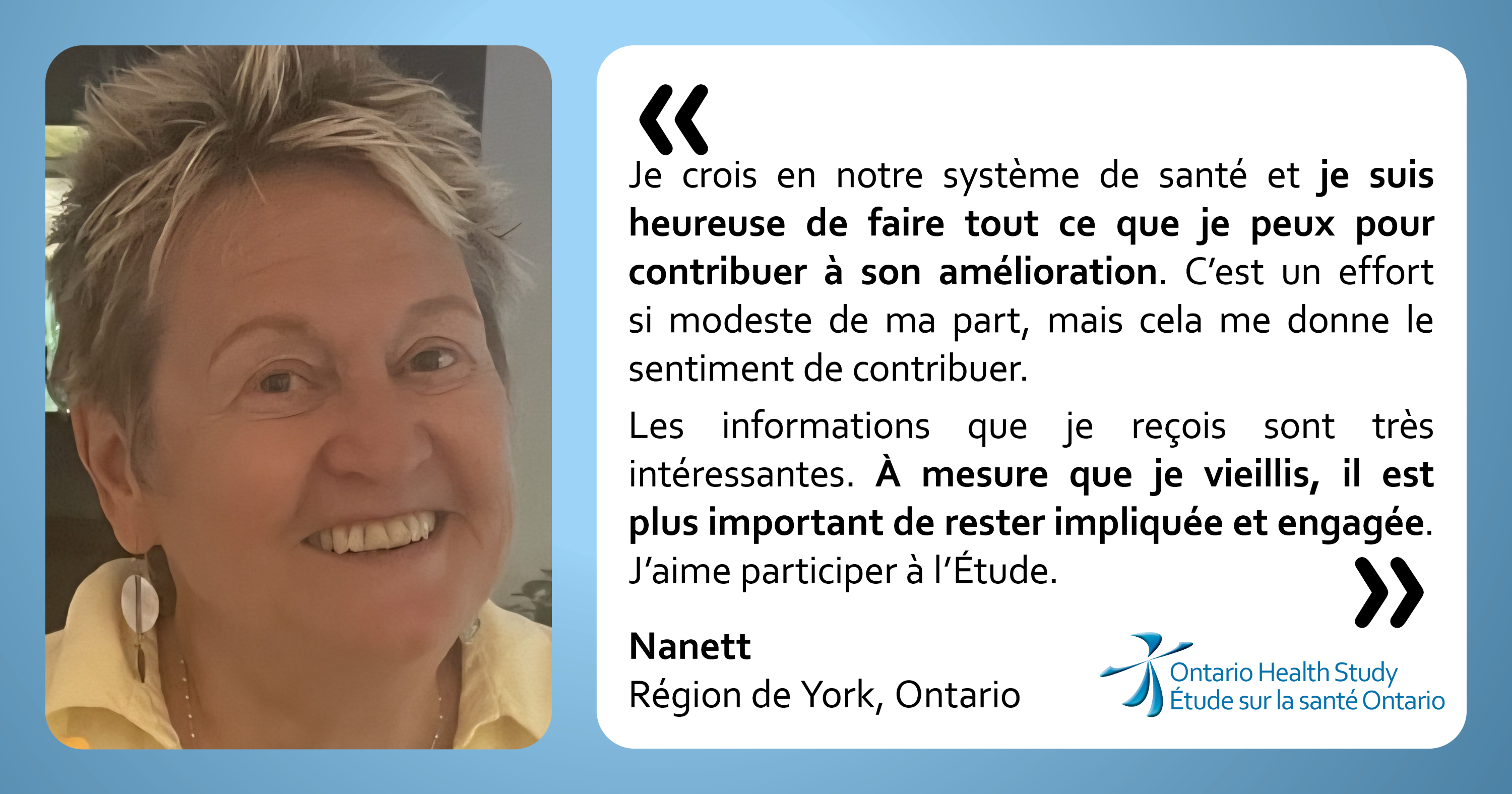 « Je crois en notre système de santé et je suis heureuse de faire tout ce que je peux pour contribuer à son amélioration. C’est un effort si modeste de ma part, mais cela me donne le sentiment de contribuer. Les informations que je reçois sont très intéressantes. À mesure que je vieillis, il est plus important de rester impliquée et engagée. « J’aime participer à l’Étude. » Nanett do la région York, Ontario